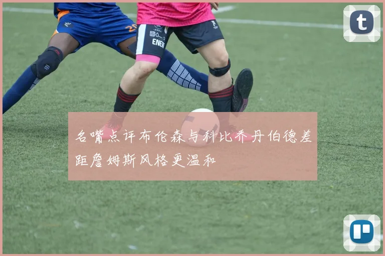 名嘴点评布伦森与科比乔丹伯德差距詹姆斯风格更温和