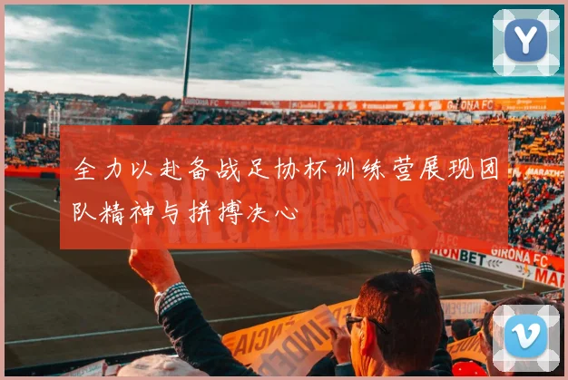 全力以赴备战足协杯训练营展现团队精神与拼搏决心