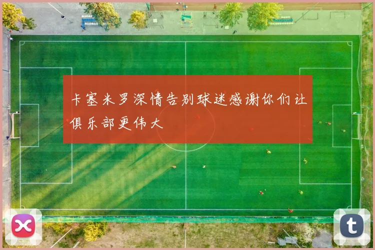 卡塞米罗深情告别球迷感谢你们让俱乐部更伟大