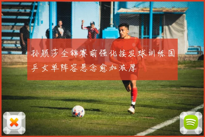 孙颖莎全锦赛前强化接发球训练国乒女单阵容悬念愈加浓厚