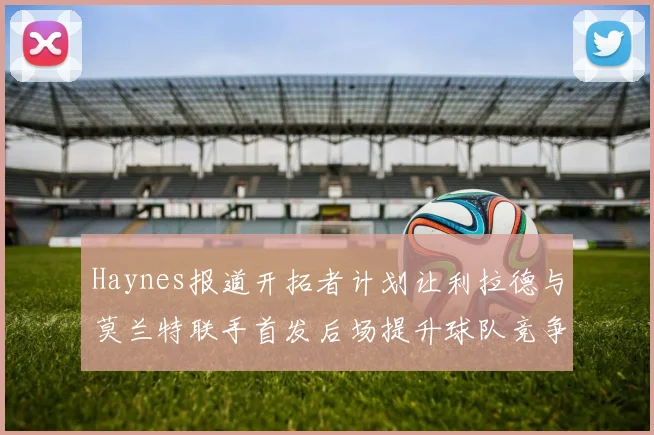 Haynes报道开拓者计划让利拉德与莫兰特联手首发后场提升球队竞争力