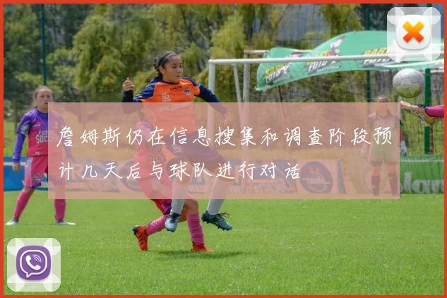 詹姆斯仍在信息搜集和调查阶段预计几天后与球队进行对话