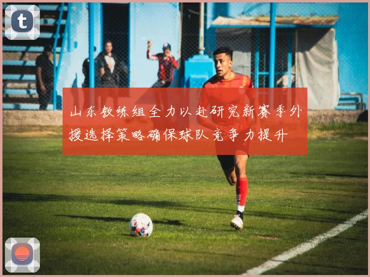 山东教练组全力以赴研究新赛季外援选择策略确保球队竞争力提升