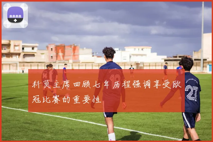 科莫主席回顾七年历程强调享受欧冠比赛的重要性