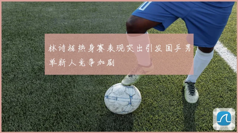 林诗栋热身赛表现突出引发国乒男单新人竞争加剧