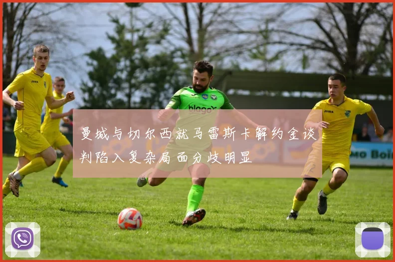 曼城与切尔西就马雷斯卡解约金谈判陷入复杂局面分歧明显