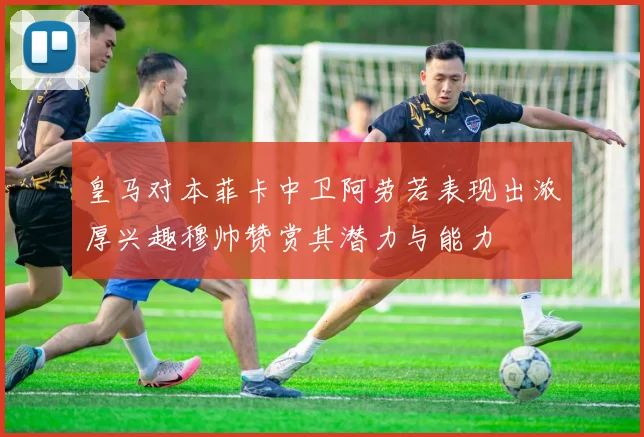 皇马对本菲卡中卫阿劳若表现出浓厚兴趣穆帅赞赏其潜力与能力