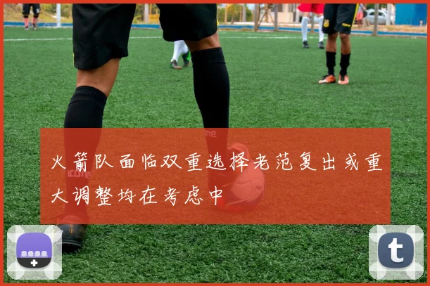 火箭队面临双重选择老范复出或重大调整均在考虑中