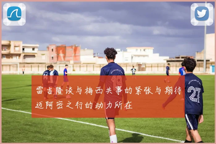 雷吉隆谈与梅西共事的紧张与期待迈阿密之行的动力所在