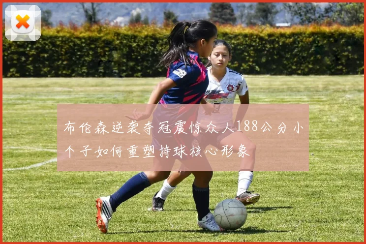 布伦森逆袭夺冠震惊众人188公分小个子如何重塑持球核心形象