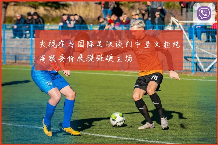 央视在与国际足联谈判中坚决拒绝高额要价展现强硬立场
