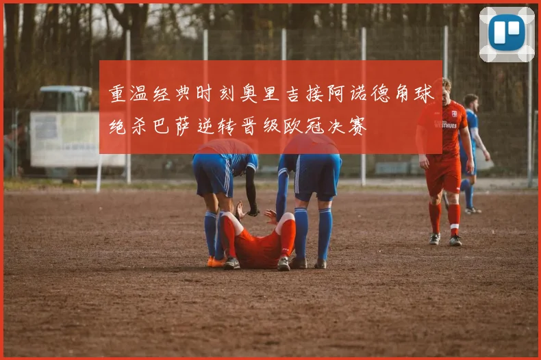 重温经典时刻奥里吉接阿诺德角球绝杀巴萨逆转晋级欧冠决赛