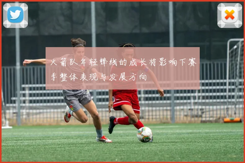 火箭队年轻锋线的成长将影响下赛季整体表现与发展方向